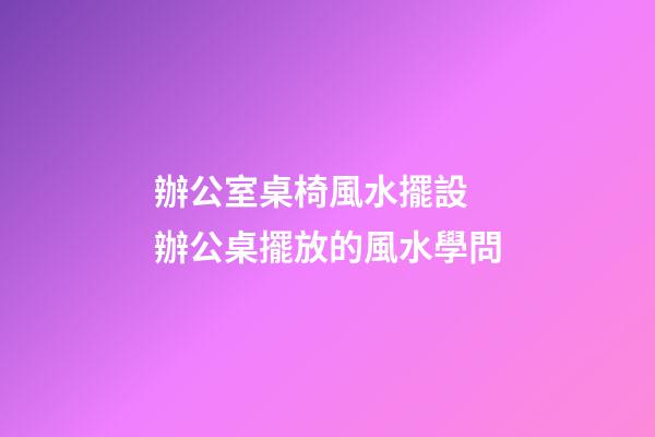 辦公室桌椅風水擺設 辦公桌擺放的風水學問